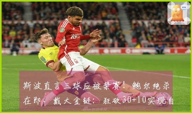 斯波直言三球应被禁赛！鲍尔绝杀在即，戴大金链：狂砍30+10实现自我救赎