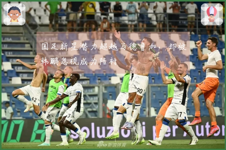 国足新星潜力超越马德鲁加，却被韩鹏忽视成为陪衬