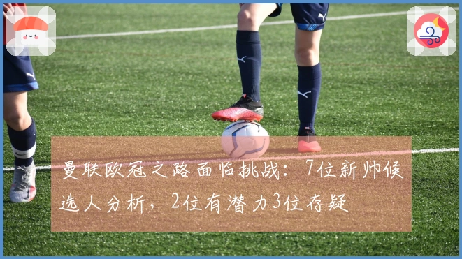 曼联欧冠之路面临挑战：7位新帅候选人分析，2位有潜力3位存疑