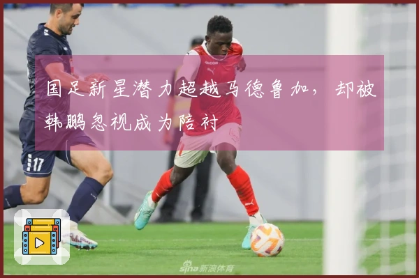 国足新星潜力超越马德鲁加，却被韩鹏忽视成为陪衬