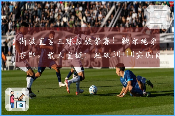 斯波直言三球应被禁赛！鲍尔绝杀在即，戴大金链：狂砍30+10实现自我救赎