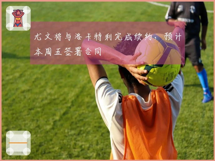 尤文将与洛卡特利完成续约，预计本周五签署合同