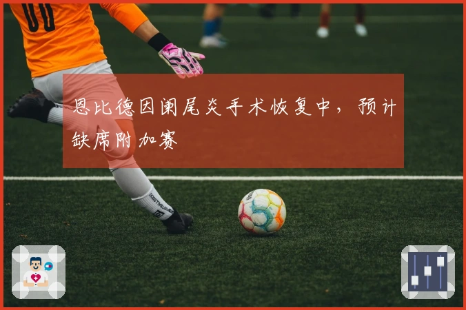 恩比德因阑尾炎手术恢复中，预计缺席附加赛