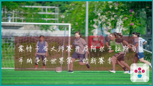蒙特卡洛大师赛开启阿尔卡拉斯与辛纳争夺世界第一的新赛季