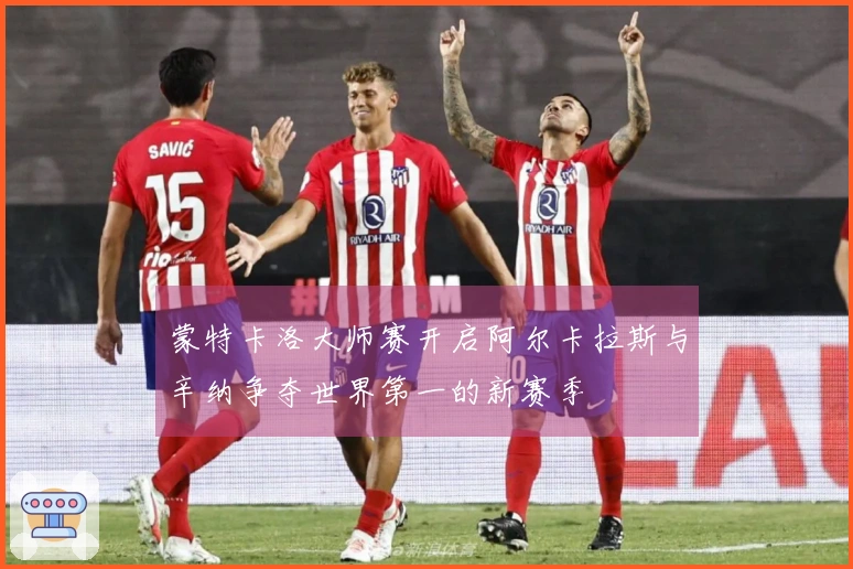 蒙特卡洛大师赛开启阿尔卡拉斯与辛纳争夺世界第一的新赛季